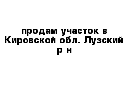 продам участок в Кировской обл. Лузский р-н